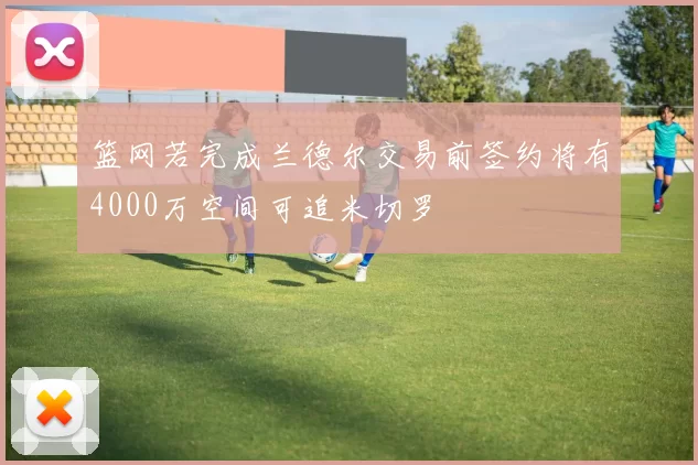 篮网若完成兰德尔交易前签约将有4000万空间可追米切罗