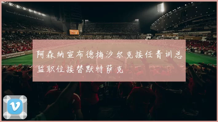 阿森纳宣布德梅沙尔克接任青训总监职位接替默特萨克